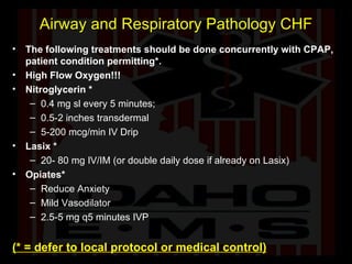 Airway and Respiratory Pathology CHF The following treatments should be done concurrently with CPAP, patient condition permitting*. High Flow Oxygen!!! Nitroglycerin * 0.4 mg sl every 5 minutes;  0.5-2 inches transdermal 5-200 mcg/min IV Drip  Lasix * 20- 80 mg IV/IM (or double daily dose if already on Lasix) Opiates* Reduce Anxiety Mild Vasodilator 2.5-5 mg q5 minutes IVP (* = defer to local protocol or medical control) 