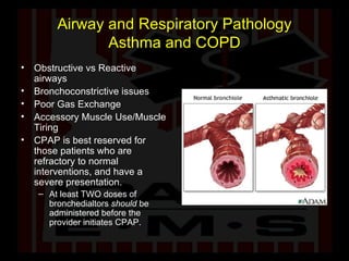 Airway and Respiratory Pathology Asthma and COPD Obstructive vs Reactive airways Bronchoconstrictive issues Poor Gas Exchange Accessory Muscle Use/Muscle Tiring CPAP is best reserved for those patients who are refractory to normal interventions, and have a severe presentation. At least TWO doses of bronchedialtors  should  be administered before the provider initiates CPAP.  
