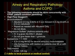Airway and Respiratory Pathology Asthma and COPD The following treatments should be done concurrently with CPAP, patient condition permitting*. High Flow Oxygen!!! Bronchodilators* Albuterol 2.5 mg (0.83% in 3 cc)/ Atrovent 0.5 mg (0.02% in 2.5 cc) nebulized.  Repeat as needed with Albuterol Only. Do not dilute. Magnesium Sulfate* (Asthma extremis only) IV: 2 g given SLOWLY, diluted. Do not give faster than 1 g/minute. Epinephrine 1:1,1000 0.3-0.5 mg IM/SQ for severe refractory bronchospasm Use Epinephrine with caution on patients over 65 or with cardiac history. Solu-medrol IV/IM: 125 mg  (* = defer to local protocol or medical control) 