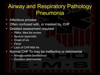 Airway and Respiratory Pathology Pneumonia Infectious process Often confused with, or masked by, CHF Detailed assessment required PMhx, Med list review Sputum type/color Onset of s/s Fever Lack of CHF/Afib Hx Normal CHF Tx may be ineffective or detrimental Nitroglycerine (ineffective) Diuretics (detrimental) 