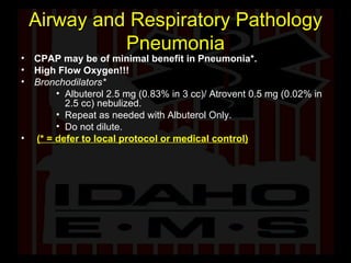 Airway and Respiratory Pathology Pneumonia CPAP may be of minimal benefit in Pneumonia*. High Flow Oxygen!!! Bronchodilators* Albuterol 2.5 mg (0.83% in 3 cc)/ Atrovent 0.5 mg (0.02% in 2.5 cc) nebulized.  Repeat as needed with Albuterol Only. Do not dilute. (* = defer to local protocol or medical control) 