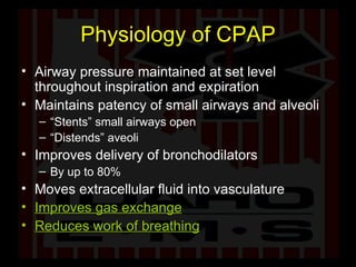 Physiology of CPAP Airway pressure maintained at set level throughout inspiration and expiration Maintains patency of small airways and alveoli “ Stents” small airways open “ Distends” aveoli Improves delivery of bronchodilators By up to 80% Moves extracellular fluid into vasculature Improves gas exchange Reduces work of breathing 