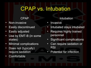 CPAP vs. Intubation CPAP Non-invasive Easily discontinued Easily adjusted Use by EMT-B (in some states) Minimal complications Does not (typically) require sedation Comfortable Intubation Invasive Intubated stays intubated Requires highly trained personnel Significant complications Can require sedation or RSI Potential for infection 