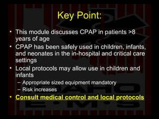 Key Point: This module discusses CPAP in patients >8 years of age  CPAP has been safely used in children, infants, and neonates in the in-hospital and critical care settings Local protocols may allow use in children and infants Appropriate sized equipment mandatory Risk increases Consult medical control and local protocols 