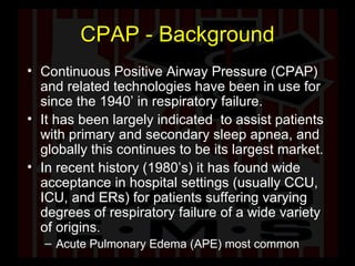 CPAP - Background Continuous Positive Airway Pressure (CPAP) and related technologies have been in use for since the 1940’ in respiratory failure.  It has been largely indicated  to assist patients with primary and secondary sleep apnea, and globally this continues to be its largest market.  In recent history (1980’s) it has found wide acceptance in hospital settings (usually CCU, ICU, and ERs) for patients suffering varying degrees of respiratory failure of a wide variety of origins.  Acute Pulmonary Edema (APE) most common 