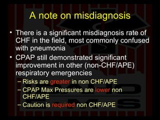 A note on misdiagnosis There is a significant misdiagnosis rate of CHF in the field, most commonly confused with pneumonia CPAP still demonstrated significant improvement in other (non-CHF/APE) respiratory emergencies Risks are  greater  in   non CHF/APE CPAP Max Pressures are  lower  non CHF/APE Caution is   required  non CHF/APE 
