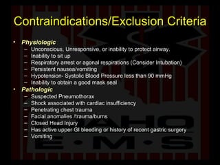 Contraindications/Exclusion Criteria Physiologic Unconscious, Unresponsive, or inability to protect airway. Inability to sit up  Respiratory arrest or agonal respirations (Consider Intubation) Persistent nausea/vomiting Hypotension- Systolic Blood Pressure less than 90 mmHg Inability to obtain a good mask seal Pathologic Suspected Pneumothorax Shock associated with cardiac insufficiency Penetrating chest trauma Facial anomalies /trauma/burns Closed Head Injury Has active upper GI bleeding or history of recent gastric surgery Vomiting 