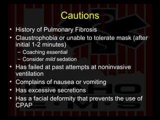 Cautions History of Pulmonary Fibrosis Claustrophobia or unable to tolerate mask (after initial 1-2 minutes) Coaching essential Consider  mild  sedation Has failed at past attempts at noninvasive ventilation Complains of nausea or vomiting Has excessive secretions Has a facial deformity that prevents the use of CPAP  