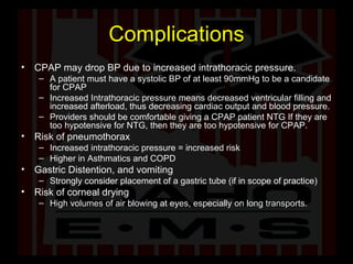 Complications CPAP may drop BP due to increased intrathoracic pressure. A patient must have a systolic BP of at least 90mmHg to be a candidate for CPAP Increased Intrathoracic pressure means decreased ventricular filling and increased afterload, thus decreasing cardiac output and blood pressure.  Providers should be comfortable giving a CPAP patient NTG If they are too hypotensive for NTG, then they are too hypotensive for CPAP. Risk of pneumothorax Increased intrathoracic pressure = increased risk Higher in Asthmatics and COPD Gastric Distention, and vomiting Strongly consider placement of a gastric tube (if in scope of practice) Risk of corneal drying High volumes of air blowing at eyes, especially on long transports.  