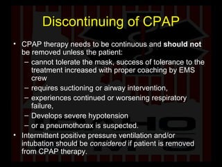 Discontinuing of CPAP CPAP therapy needs to be continuous and  should not  be removed unless the patient: cannot tolerate the mask, success of tolerance to the treatment increased with proper coaching by EMS crew requires suctioning or airway intervention,  experiences continued or worsening respiratory failure,  Develops severe hypotension or a pneumothorax is suspected.  Intermittent positive pressure ventilation and/or intubation should be  considered  if patient is removed from CPAP therapy. 
