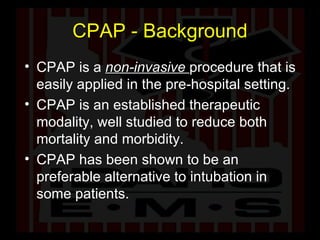 CPAP - Background CPAP is a  non-invasive  procedure that is easily applied in the pre-hospital setting. CPAP is an established therapeutic modality, well studied to reduce both mortality and morbidity. CPAP has been shown to be an preferable alternative to intubation in some patients. 