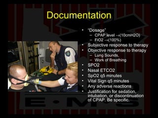 Documentation “ Dosage”  CPAP level   (10cmH2O) FiO2   (100%) Subjective response to therapy Objective response to therapy Lung Sounds,  Work of Breathing SPO2 Nasal ETCO2 SpO2 q5 minutes Vital Sign q5 minutes Any adverse reactions Justification for sedation, intubation, or discontinuation of CPAP. Be specific. 