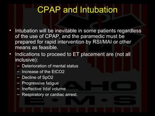 CPAP and Intubation Intubation will be inevitable in some patients regardless of the use of CPAP, and the paramedic must be prepared for rapid intervention by RSI/MAI or other means as feasible.  Indications to proceed to ET placement are (not all inclusive): Deterioration of mental status Increase of the EtCO2 Decline of SpO2 Progressive fatigue Ineffective tidal volume  Respiratory or cardiac arrest.  