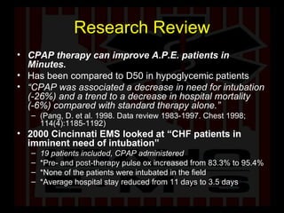 Research Review CPAP therapy can improve A.P.E. patients in Minutes.   Has been compared to D50 in hypoglycemic patients “ CPAP was associated a decrease in need for intubation (-26%) and a trend to a decrease in hospital mortality (-6%) compared with standard therapy alone.”  (Pang, D. et al. 1998. Data review 1983-1997. Chest 1998; 114(4):1185-1192)  2000 Cincinnati EMS looked at “CHF patients in imminent need of intubation”  19 patients included, CPAP administered  *Pre- and post-therapy pulse ox increased from 83.3% to 95.4%  *None of the patients were intubated in the field  *Average hospital stay reduced from 11 days to 3.5 days  