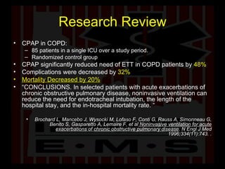 Research Review CPAP in COPD: 85 patients in a single ICU over a study period.  Randomized control group CPAP significantly reduced need of ETT in COPD patients by  48% Complications were decreased by   32% Mortality Decreased by 20% “ CONCLUSIONS. In selected patients with acute exacerbations of chronic obstructive pulmonary disease, noninvasive ventilation can reduce the need for endotracheal intubation, the length of the hospital stay, and the in-hospital mortality rate. “ Brochard L, Mancebo J, Wysocki M, Lofaso F, Conti G, Rauss A, Simonneau G, Benito S, Gasparetto A, Lemaire F, et al  Noninvasive ventilation for acute exacerbations of chronic obstructive pulmonary disease . N Engl J Med 1996;334(11):743.   . 