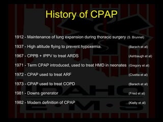 History of CPAP 1912 - Maintenance of lung expansion during thoracic surgery  (S. Brunnel) 1937 - High altitude flying to prevent hypoxemia.  (Barach et al)   1967 - CPPB + IPPV to treat ARDS  (Ashbaugh et al) 1971 - Term CPAP introduced, used to treat HMD in neonates  (Gregory et al) 1972 - CPAP used to treat ARF  (Civetta et al) 1973 - CPAP used to treat COPD  (Barach et al) 1981 - Downs generator (Fried et al) 1982 - Modern definition of CPAP (Kielty et al) 