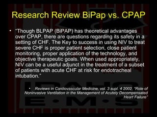 Research Review BiPap vs. CPAP “ Though BLPAP (BiPAP) has theoretical advantages over CPAP, there are questions regarding its safety in a setting of CHF. The Key to success in using NIV to treat severe CHF is proper patient selection, close patient monitoring, proper application of the technology, and objective therapeutic goals. When used appropriately, NIV can be a useful adjunct in the treatment of a subset of patients with acute CHF at risk for endotracheal intubation.” Reviews in Cardiovascular Medicine, vol. 3 supl. 4 2002, “Role of Noninvasive Ventilation in the Management of Acutely Decompensated Heart Failure” 