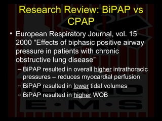 Research Review: BiPAP vs CPAP European Respiratory Journal, vol. 15 2000 “Effects of biphasic positive airway pressure in patients with chronic obstructive lung disease” BiPAP resulted in overall  higher  intrathoracic pressures – reduces myocardial perfusion BiPAP resulted in  lower  tidal volumes BiPAP resulted in  higher  WOB 