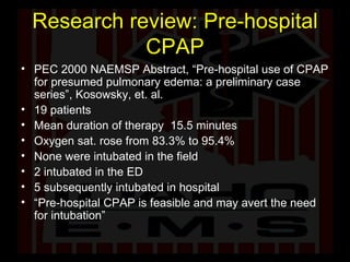 Research review: Pre-hospital CPAP PEC 2000 NAEMSP Abstract, “Pre-hospital use of CPAP for presumed pulmonary edema: a preliminary case series”, Kosowsky, et. al.  19 patients Mean duration of therapy  15.5 minutes Oxygen sat. rose from 83.3% to 95.4% None were intubated in the field 2 intubated in the ED 5 subsequently intubated in hospital “ Pre-hospital CPAP is feasible and may avert the need for intubation” 