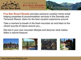 www.idahoresortlodging.com Five Star Resort Rentals  provides exclusive vacation home rental lodging properties & accommodation services in the Donnelly and Tamarack Resort, Idaho for the best vacation experience around. Take a moment to breath in the fresh mountain air and listen to the vibrant sounds of nature around you…  Get lost in your own mountain lifestyle and discover what makes Idaho a natural treasure  
