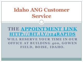 Idaho ANG Customer
Service
THE APPOINTMENT LINK
HTTP://BIT.LY/124RAPIDS
WILL RESERVE YOUR TIME IN OUR
OFFICE AT BUILDING 400, GOWEN
FIELD, BOISE, IDAHO.

 