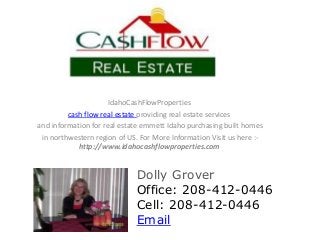 IdahoCashFlowProperties
cash flow real estate providing real estate services
and information for real estate emmett Idaho purchasing built homes
in northwestern region of US. For More Information Visit us here :-
http://www.idahocashflowproperties.com
Dolly Grover
Office: 208-412-0446
Cell: 208-412-0446
Email
 