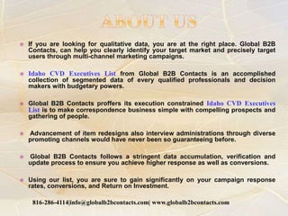  If you are looking for qualitative data, you are at the right place. Global B2B
Contacts, can help you clearly identify your target market and precisely target
users through multi-channel marketing campaigns.
 Idaho CVD Executives List from Global B2B Contacts is an accomplished
collection of segmented data of every qualified professionals and decision
makers with budgetary powers.
 Global B2B Contacts proffers its execution constrained Idaho CVD Executives
List is to make correspondence business simple with compelling prospects and
gathering of people.
 Advancement of item redesigns also interview administrations through diverse
promoting channels would have never been so guaranteeing before.
 Global B2B Contacts follows a stringent data accumulation, verification and
update process to ensure you achieve higher response as well as conversions.
 Using our list, you are sure to gain significantly on your campaign response
rates, conversions, and Return on Investment.
816-286-4114|info@globalb2bcontacts.com| www.globalb2bcontacts.com
 