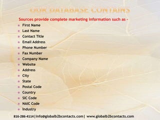 Sources provide complete marketing information such as –
 First Name
 Last Name
 Contact Title
 Email Address
 Phone Number
 Fax Number
 Company Name
 Website
 Address
 City
 State
 Postal Code
 Country
 SIC Code
 NAIC Code
 Industry
816-286-4114|info@globalb2bcontacts.com| www.globalb2bcontacts.com
 