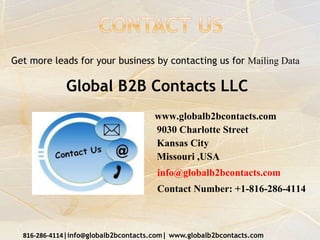www.globalb2bcontacts.com
9030 Charlotte Street
Kansas City
Missouri ,USA
info@globalb2bcontacts.com
Contact Number: +1-816-286-4114
816-286-4114|info@globalb2bcontacts.com| www.globalb2bcontacts.com
Get more leads for your business by contacting us for Mailing Data
Global B2B Contacts LLC
 