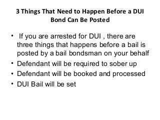 3 Things That Need to Happen Before a DUI 
Bond Can Be Posted 
• If you are arrested for DUI , there are 
three things that happens before a bail is 
posted by a bail bondsman on your behalf 
• Defendant will be required to sober up 
• Defendant will be booked and processed 
• DUI Bail will be set 
 