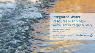 Integrated Water
Resource Planning –
Water, Forests, People & Policy
Idaho Foresters Forum
February 4, 2014
Wayne S. Wright, CFP, PWS
Senior Principal
 