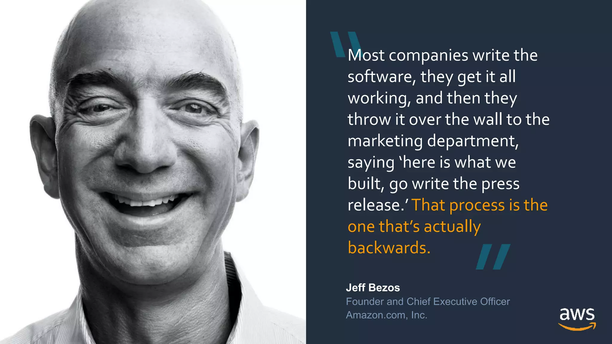 © 2018, Amazon Web Services, Inc. or its Affiliates. All rights reserved.© 2018, Amazon Web Services, Inc. or its Affiliates. All rights reserved.
Jeff Bezos
Founder and Chief Executive Officer
Amazon.com, Inc.
Most companies write the
software, they get it all
working, and then they
throw it over the wall to the
marketing department,
saying ‘here is what we
built, go write the press
release.’That process is the
one that’s actually
backwards.
 