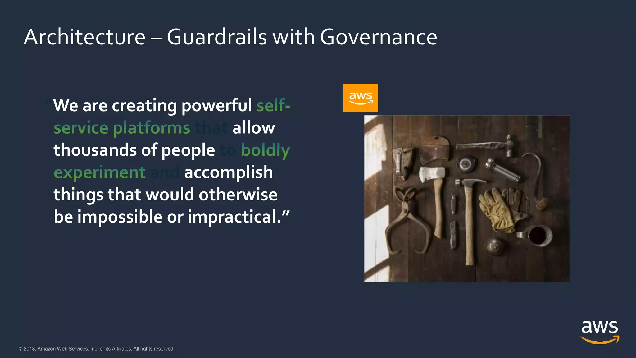 © 2018, Amazon Web Services, Inc. or its Affiliates. All rights reserved.© 2018, Amazon Web Services, Inc. or its Affiliates. All rights reserved.
Architecture – Guardrails with Governance
“We are creating powerful
that allow
thousands of people to
and accomplish
things that would otherwise
be impossible or impractical.”
AWS cloud
 