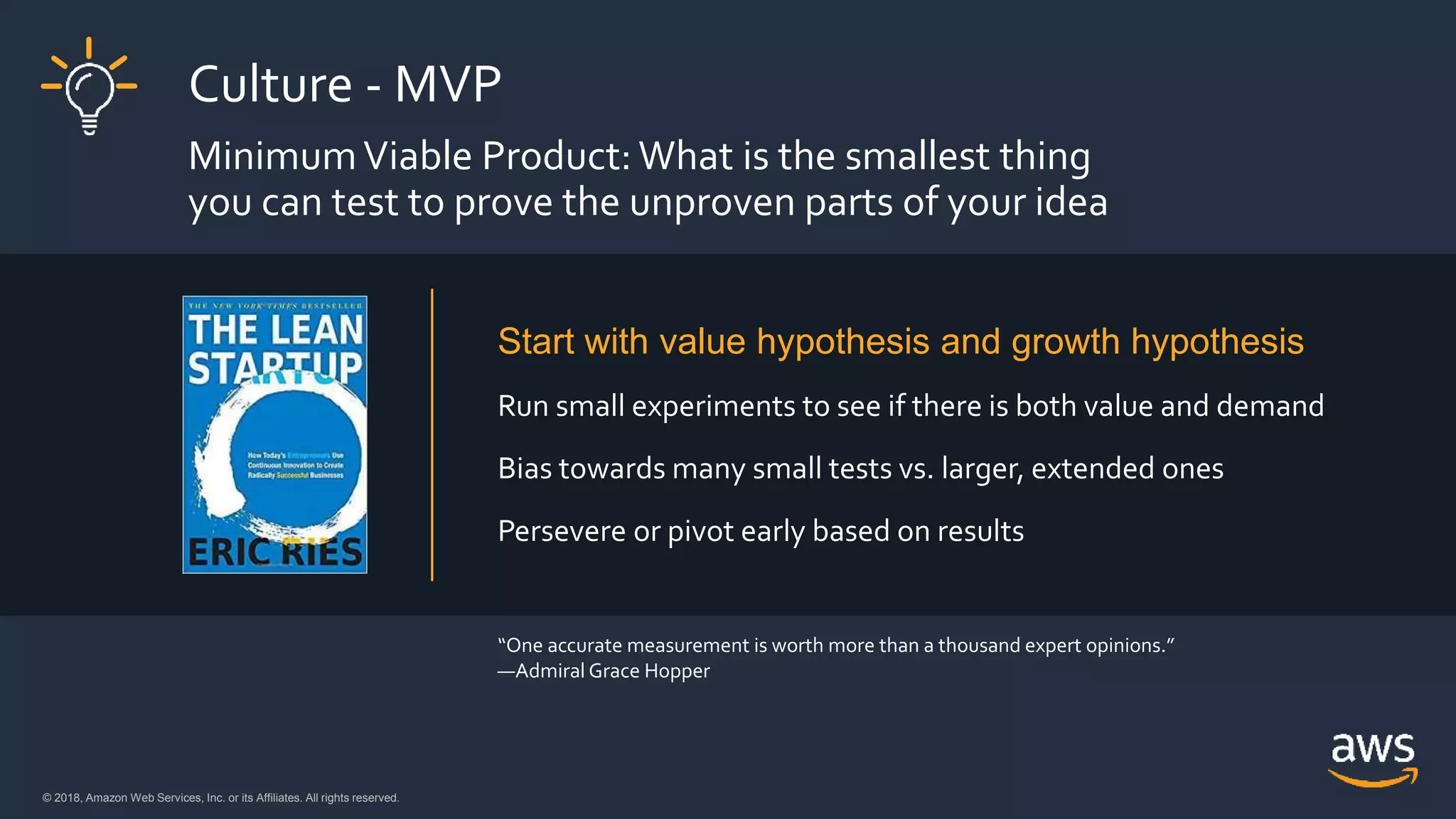 © 2018, Amazon Web Services, Inc. or its Affiliates. All rights reserved.© 2018, Amazon Web Services, Inc. or its Affiliates. All rights reserved.
Culture - MVP
MinimumViable Product: What is the smallest thing
you can test to prove the unproven parts of your idea
Start with value hypothesis and growth hypothesis
Run small experiments to see if there is both value and demand
Bias towards many small tests vs. larger, extended ones
Persevere or pivot early based on results
“One accurate measurement is worth more than a thousand expert opinions.”
—Admiral Grace Hopper
 