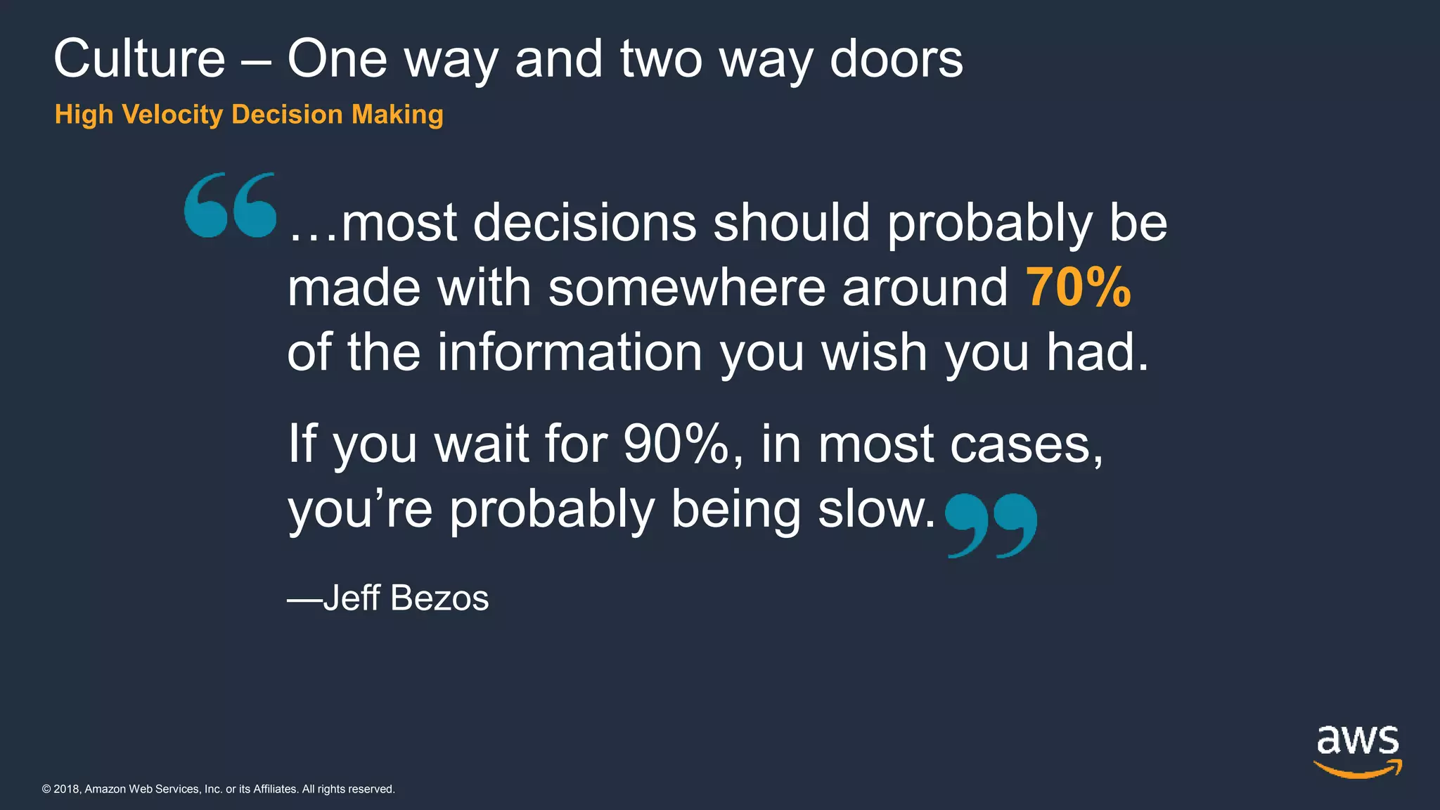 © 2018, Amazon Web Services, Inc. or its Affiliates. All rights reserved.
High Velocity Decision Making
…most decisions should probably be
made with somewhere around 70%
of the information you wish you had.
If you wait for 90%, in most cases,
you’re probably being slow.
—Jeff Bezos
Culture – One way and two way doors
 