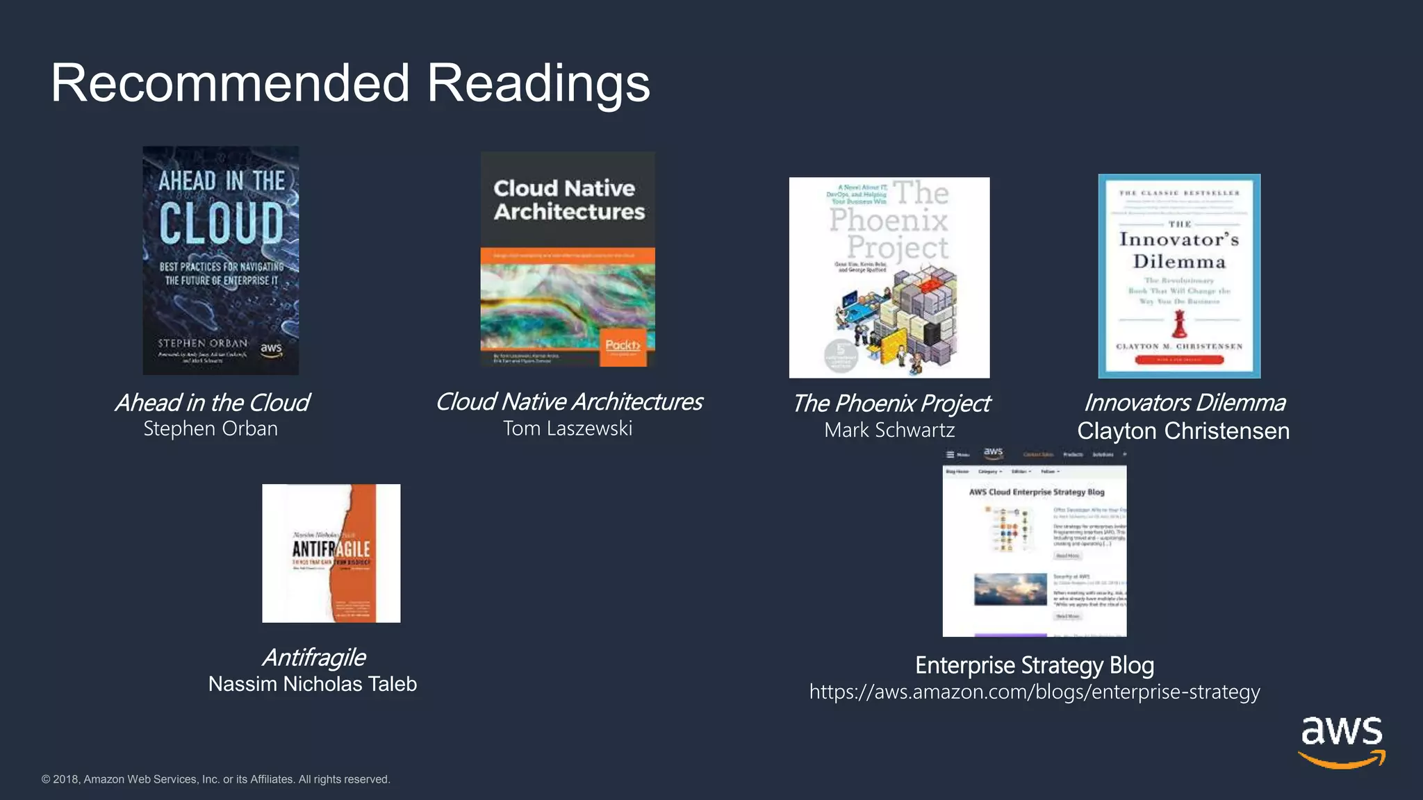 © 2018, Amazon Web Services, Inc. or its Affiliates. All rights reserved.© 2018, Amazon Web Services, Inc. or its Affiliates. All rights reserved.
Ahead in the Cloud
Stephen Orban
Cloud Native Architectures
Tom Laszewski
Innovators Dilemma
Clayton Christensen
Enterprise Strategy Blog
https://aws.amazon.com/blogs/enterprise-strategy
Antifragile
Nassim Nicholas Taleb
The Phoenix Project
Mark Schwartz
Recommended Readings
 