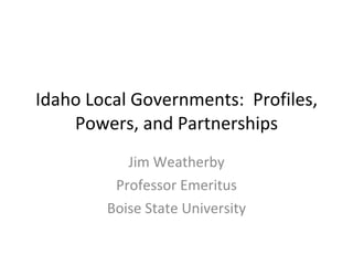 Idaho Local Governments:  Profiles, Powers, and Partnerships Jim Weatherby Professor Emeritus Boise State University 