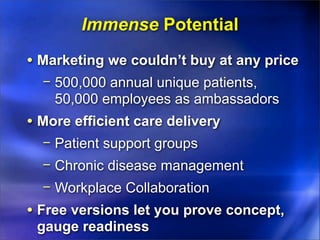 Immense Potential
• Marketing we couldn’t buy at any price
  − 500,000 annual unique patients,
    50,000 employees as ambassadors
• More efficient care delivery
  − Patient support groups
  − Chronic disease management
  − Workplace Collaboration
• Free versions let you prove concept,
 gauge readiness
 