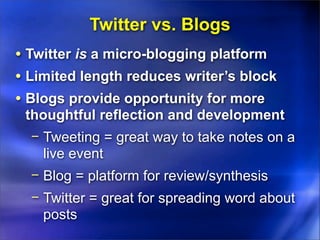 Twitter vs. Blogs
• Twitter is a micro-blogging platform
• Limited length reduces writer’s block
• Blogs provide opportunity for more
 thoughtful reflection and development
  − Tweeting = great way to take notes on a
    live event
  − Blog = platform for review/synthesis
  − Twitter = great for spreading word about
    posts
 