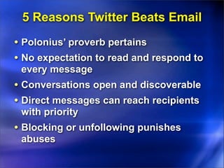5 Reasons Twitter Beats Email
• Polonius’ proverb pertains
• No expectation to read and respond to
 every message
• Conversations open and discoverable
• Direct messages can reach recipients
 with priority
• Blocking or unfollowing punishes
 abuses
 