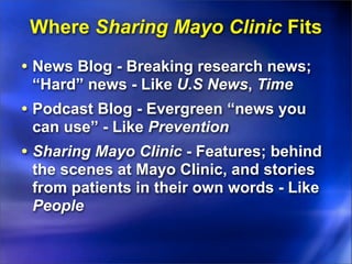 Where Sharing Mayo Clinic Fits
• News Blog - Breaking research news;
 “Hard” news - Like U.S News, Time
• Podcast Blog - Evergreen “news you
 can use” - Like Prevention
• Sharing Mayo Clinic - Features; behind
 the scenes at Mayo Clinic, and stories
 from patients in their own words - Like
 People
 