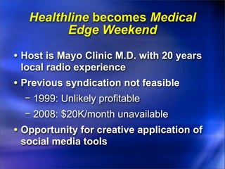 Healthline becomes Medical
         Edge Weekend

• Host is Mayo Clinic M.D. with 20 years
 local radio experience
• Previous syndication not feasible
  − 1999: Unlikely profitable
  − 2008: $20K/month unavailable
• Opportunity for creative application of
 social media tools
 