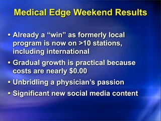 Medical Edge Weekend Results

• Already a “win” as formerly local
 program is now on >10 stations,
 including international
• Gradual growth is practical because
 costs are nearly $0.00
• Unbridling a physician’s passion
• Significant new social media content
 