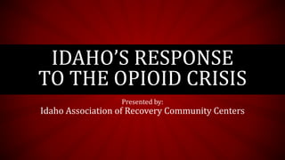 IDAHO’S RESPONSE
TO THE OPIOID CRISIS
Presented by:
Idaho Association of Recovery Community Centers
 