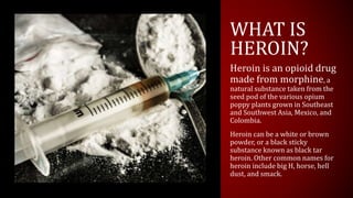 WHAT IS
HEROIN?
Heroin is an opioid drug
made from morphine, a
natural substance taken from the
seed pod of the various op...