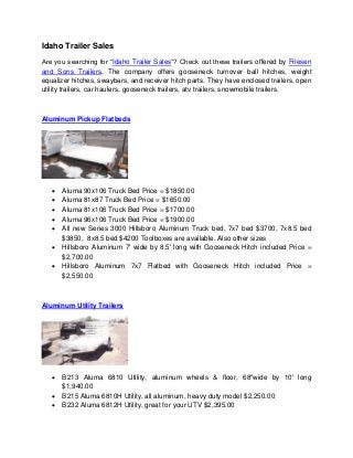 Idaho Trailer Sales 
Are you searching for “Idaho Trailer Sales”? Check out these trailers offered by Friesen 
and Sons Trailers. The company offers gooseneck turnover ball hitches, weight 
equalizer hitches, swaybars, and receiver hitch parts. They have enclosed trailers, open 
utility trailers, car haulers, gooseneck trailers, atv trailers, snowmobile trailers. 
Aluminum Pickup Flatbeds 
 Aluma 90x106 Truck Bed Price = $1850.00 
 Aluma 81x87 Truck Bed Price = $1650.00 
 Aluma 81x106 Truck Bed Price = $1700.00 
 Aluma 96x106 Truck Bed Price = $1900.00 
 All new Series 3000 Hillsboro Aluminum Truck bed, 7x7 bed $3700, 7x8.5 bed 
$3850, 8x8.5 bed $4200 Toolboxes are available. Also other sizes 
 Hillsboro Aluminum 7' wide by 8.5' long with Gooseneck Hitch included Price = 
$2,700.00 
 Hillsboro Aluminum 7x7 Flatbed with Gooseneck Hitch included Price = 
$2,550.00 
Aluminum Utility Trailers 
 B213 Aluma 6810 Utility, aluminum wheels & floor, 68"wide by 10' long 
$1,940.00 
 B215 Aluma 6810H Utility, all aluminum, heavy duty model $2,250.00 
 B232 Aluma 6812H Utility, great for your UTV $2,395.00 
 