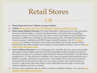 Retail Stores









Home Depot and Lowe’s Military Coupon Updates
Update: Home Depot and Lowes 10% Military Discount Available Everyday
Home Depot Military Discount: The Home Depot(R) is offering all active duty personnel,
reservists, retired military, veterans and their families a 10 percent discount off their
purchases in honor of Veteran’s Day. The offer is valid on purchases of up to $2,000 for a
maximum of $200 and is available at The Home Depot stores, The Home Depot Design
Center locations, Yardbirds and EXPO Design Center(R) locations. The 10% military
discount is available everyday for active duty and retirees, but not all veterans. Home
Depot makes this offer available to all veterans on most military holidays. You can alsofind
Home Depot discounts online.
Lowe’s Military Discount: Lowe’s Companies, Inc. will offer all active, reserve, honorably
discharged, retired military personnel and their immediate family members a 10 percent
discount on in-store U.S. purchases made during the Veterans Day holiday. The discount is
available Nov. 11. The discount is available on in- stock and special order purchases up to
$5,000. To qualify, individuals must present a valid military ID or other proof of service.
Excluded from the discount are sales via Lowes.com, previous sales, and purchases of
services or gift cards. Like Home Depot, Lowes offers this discount daily to active duty
military members, but not to veterans.
However, they extend the offer to military veterans on military holidays. You can also find
exclusive discounts at Lowe’s.com.

 