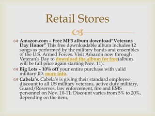 Retail Stores


 Amazon.com – Free MP3 album download“Veterans
Day Honor” This free downloadable album includes 12
songs as performed by the military bands and ensembles
of the U.S. Armed Forces. Visit Amazon now through
Veteran’s Day to download the album for free(album
will be full price again starting Nov. 11).
 Big Lots – 10% off your entire purchase with valid
military ID. more info.
 Cabela’s. Cabela’s is giving their standard employee
discount to all US military veterans, active duty military,
Guard/Reserves, law enforcement, fire and EMS
personnel on Nov. 10-11. Discount varies from 5% to 20%,
depending on the item.

 