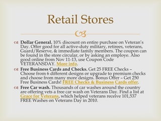 Retail Stores


 Dollar General. 10% discount on entire purchase on Veteran’s
Day. Offer good for all active-duty military, retirees, veterans,
Guard/Reserve, & immediate family members. The coupon can
be found in the store circular, or by asking an employe. Also
good online from Nov 11-13, use Coupon Code
VETERANSDAY. More info.
 Free Business Cards and Checks. Get 25 FREE Checks –
Choose from 6 different designs or upgrade to premium checks
and choose from many more designs. Bonus Offer – Get 250
Free Business Cards! FREE Checks & Business Cards offer.
 Free Car wash. Thousands of car washes around the country
are offering vets a free car wash on Veterans Day. Find a list at
Grace for Veterans, which helped veterans receive 101,537
FREE Washes on Veterans Day in 2010.

 