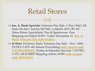 Retail Stores

 Jos. A. Bank Specials: Veterans Day Sale- 1 Day Only! All
Suits On Sale- 2nd for $47 Mix ‘n Match. 40% Off All
Dress Shirts, Sportshirts, Ties & Sportswear. Free
Shipping on Orders $195+. Valid: November 11. JoS. A.
Bank Veterans Day Sale Orders.
 K-Mart. Exclusive Early Veterans Day Sale – Nov. 10th!
EXTRA 5-10% off Almost Everything with coupon code
VETERANSDAY. Friday & Saturday Specials + EXTRA
5-15% off & FREE Shipping orders of $49 with coupon
code HOLIDAY.

 
